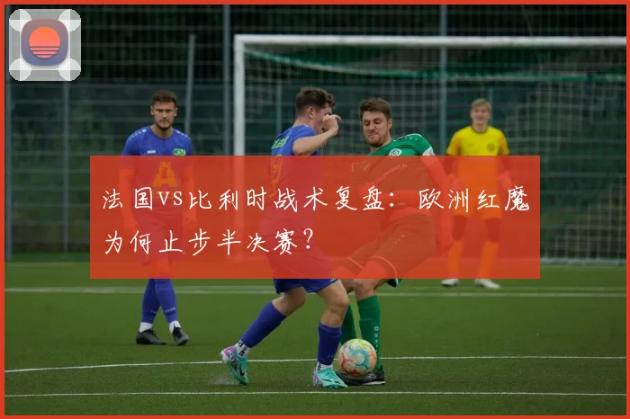 法国vs比利时战术复盘：欧洲红魔为何止步半决赛？
