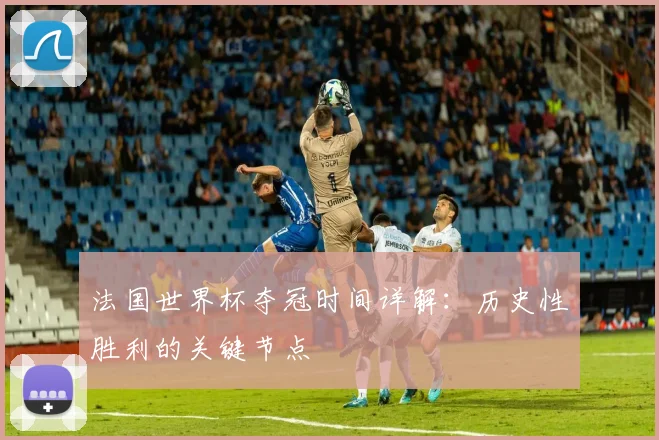 法国世界杯夺冠时间详解：历史性胜利的关键节点