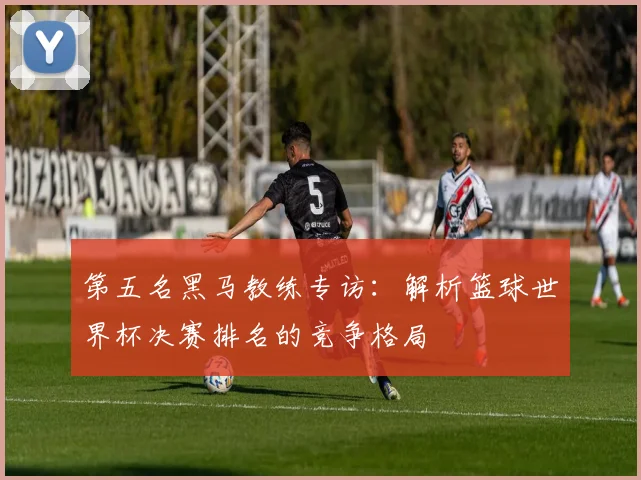 第五名黑马教练专访：解析篮球世界杯决赛排名的竞争格局