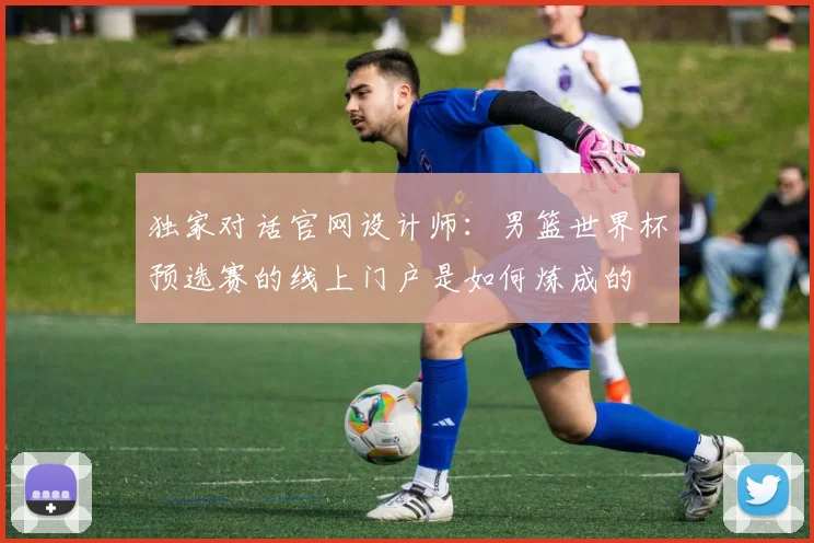 独家对话官网设计师：男篮世界杯预选赛的线上门户是如何炼成的