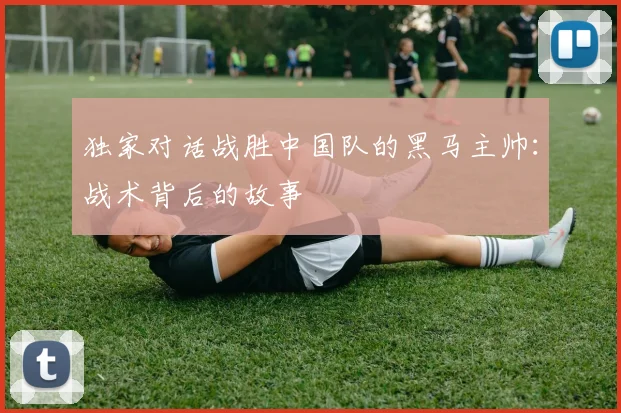 独家对话战胜中国队的黑马主帅：战术背后的故事