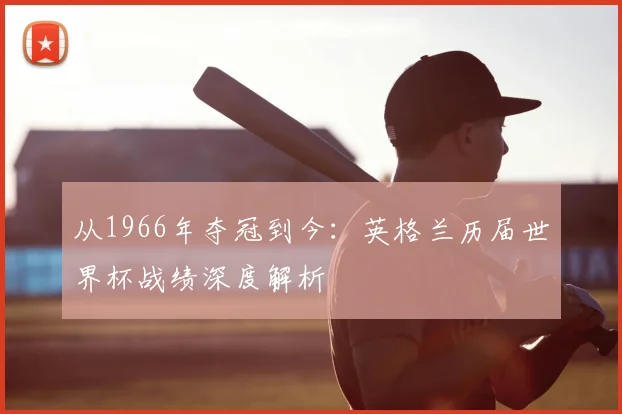 从1966年夺冠到今：英格兰历届世界杯战绩深度解析