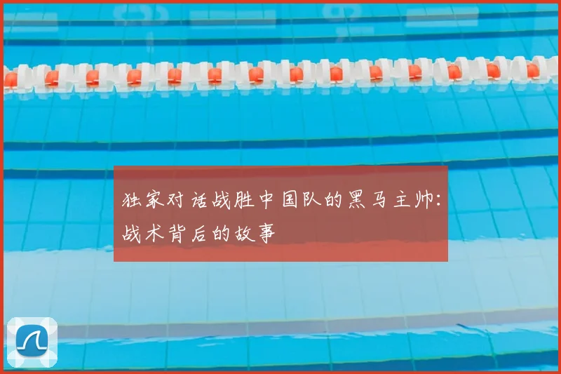 独家对话战胜中国队的黑马主帅：战术背后的故事