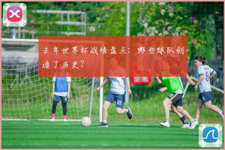 去年世界杯战绩盘点:哪些球队创造了历史?