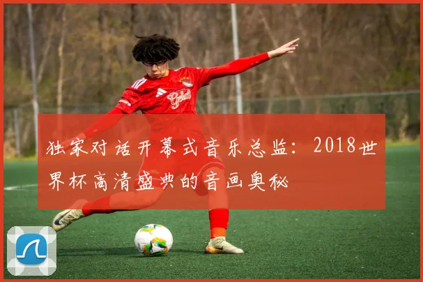 独家对话开幕式音乐总监：2018世界杯高清盛典的音画奥秘