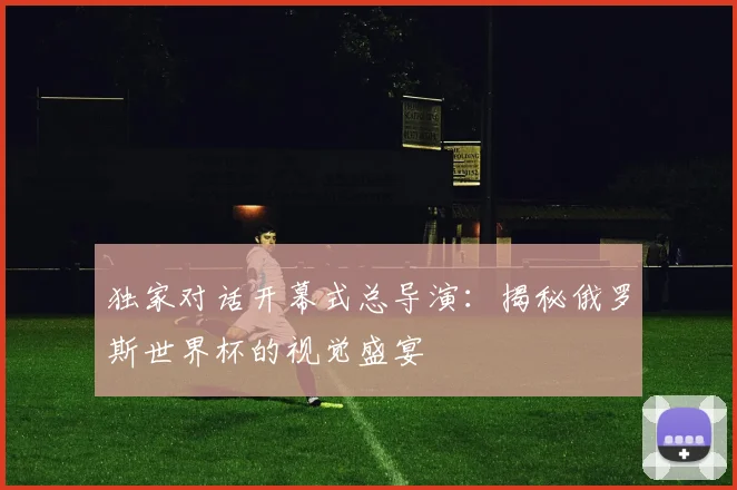 独家对话开幕式总导演：揭秘俄罗斯世界杯的视觉盛宴