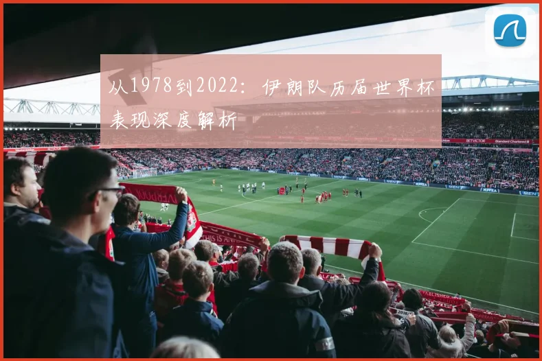从1978到2022:伊朗队历届世界杯表现深度解析