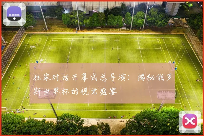 独家对话开幕式总导演：揭秘俄罗斯世界杯的视觉盛宴