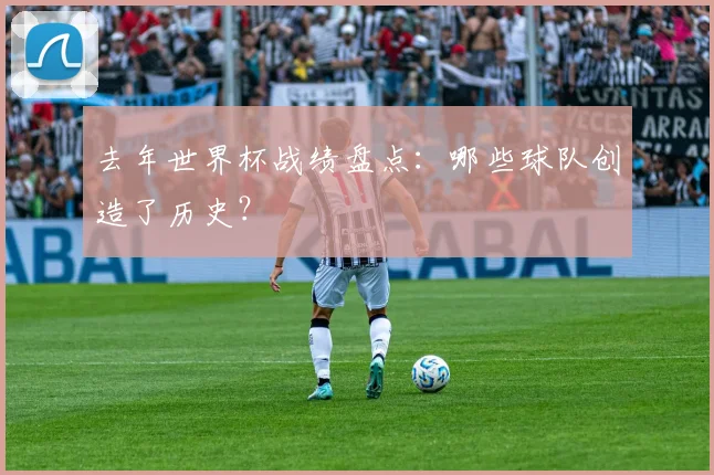 去年世界杯战绩盘点:哪些球队创造了历史?