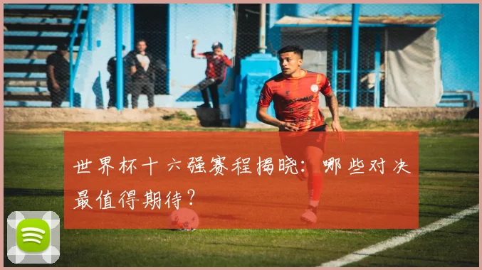 世界杯十六强赛程揭晓：哪些对决最值得期待？