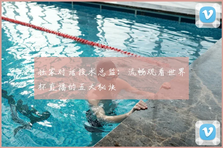 独家对话技术总监：流畅观看世界杯直播的五大秘诀