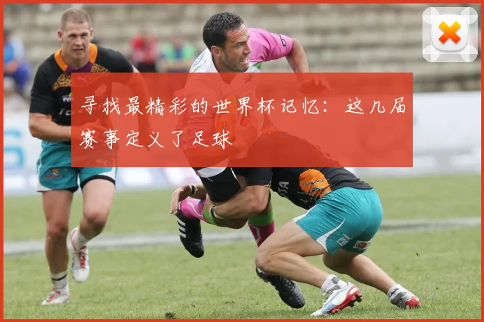 寻找最精彩的世界杯记忆:这几届赛事定义了足球