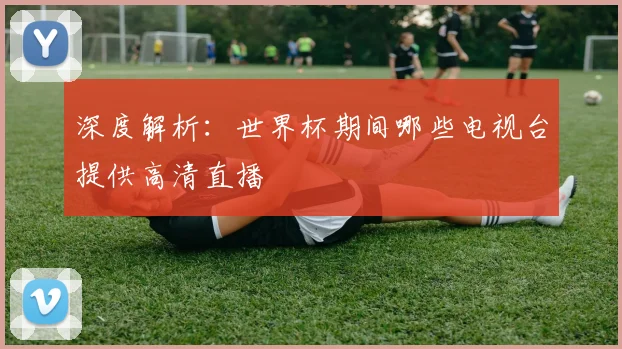 深度解析:世界杯期间哪些电视台提供高清直播