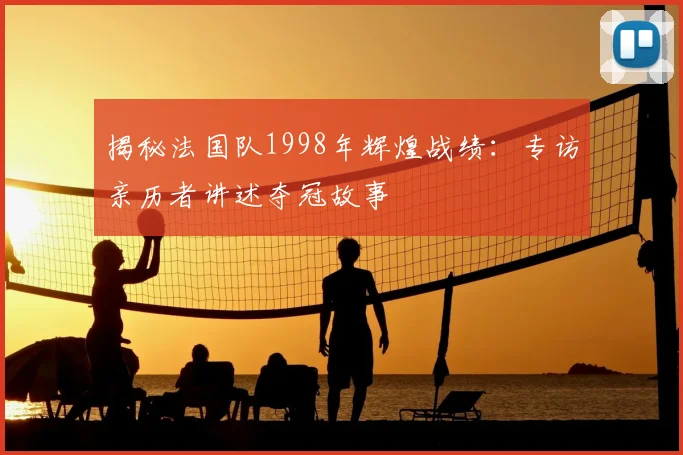揭秘法国队1998年辉煌战绩:专访亲历者讲述夺冠故事