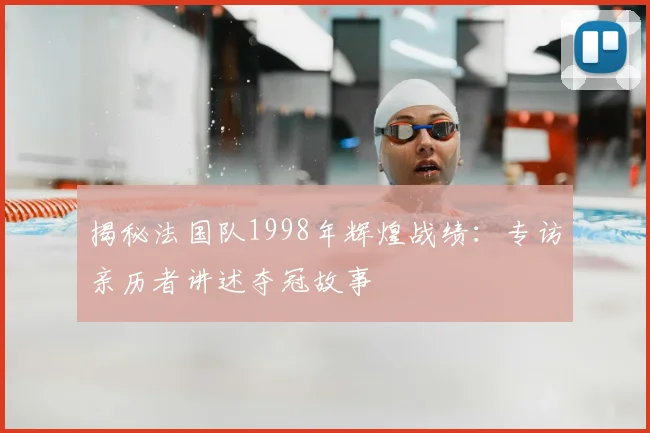 揭秘法国队1998年辉煌战绩:专访亲历者讲述夺冠故事